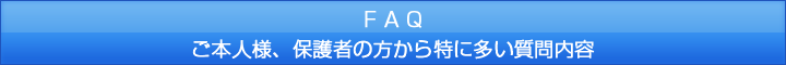 FAQ ご本人様、保護者の方から特に多い質問内容